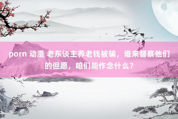 porn 动漫 老东谈主养老钱被骗，谁来督察他们的但愿，咱们能作念什么？