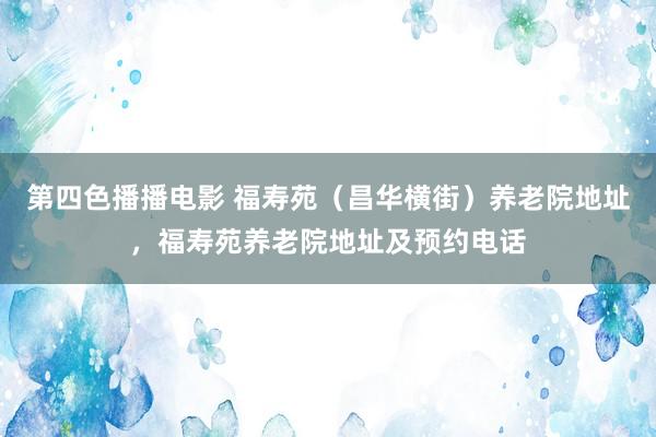 第四色播播电影 福寿苑（昌华横街）养老院地址，福寿苑养老院地址及预约电话