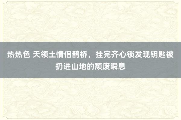 热热色 天领土情侣鹊桥，挂完齐心锁发现钥匙被扔进山地的颓废瞬息