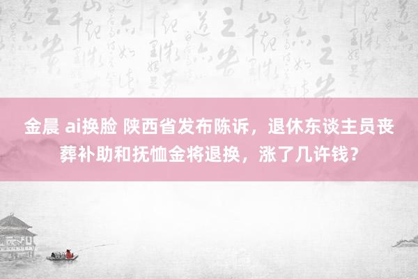 金晨 ai换脸 陕西省发布陈诉，退休东谈主员丧葬补助和抚恤金将退换，涨了几许钱？
