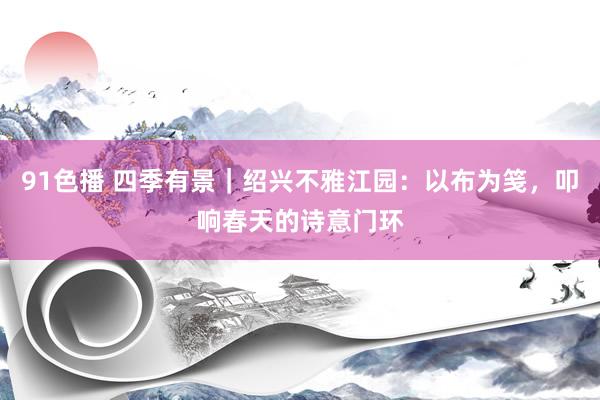 91色播 四季有景｜绍兴不雅江园：以布为笺，叩响春天的诗意门环