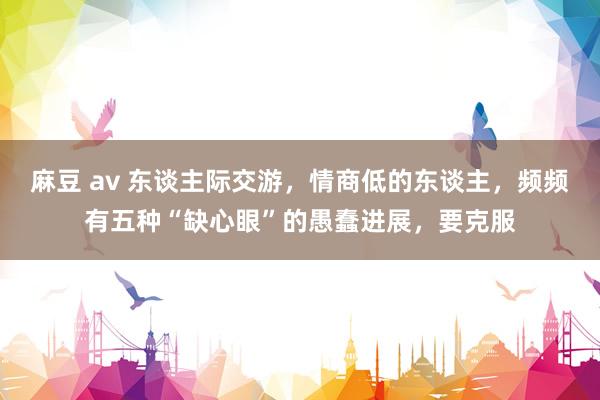麻豆 av 东谈主际交游，情商低的东谈主，频频有五种“缺心眼”的愚蠢进展，要克服