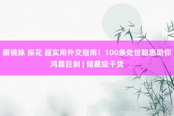 眼镜妹 探花 超实用外交指南！100条处世聪惠助你鸿篇巨制 | 储藏级干货