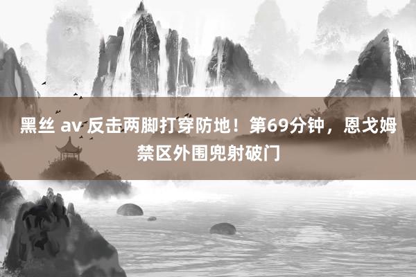 黑丝 av 反击两脚打穿防地！第69分钟，恩戈姆禁区外围兜射破门