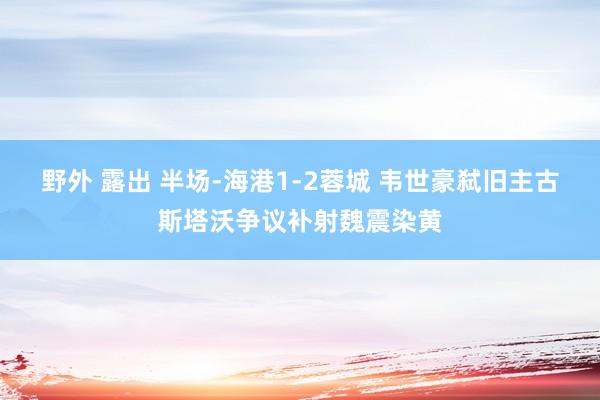 野外 露出 半场-海港1-2蓉城 韦世豪弑旧主古斯塔沃争议补射魏震染黄
