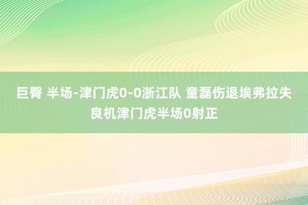 巨臀 半场-津门虎0-0浙江队 童磊伤退埃弗拉失良机津门虎半场0射正