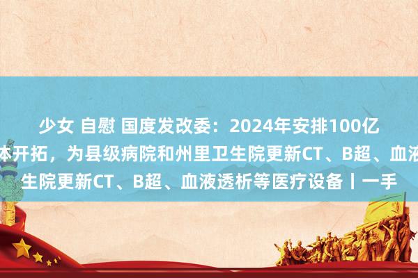 少女 自慰 国度发改委:2024年安排100亿元撑捏缜密型县域医共体开拓,为县级病院和州里卫生院更新CT、B超、血液透析等医疗设备丨一手