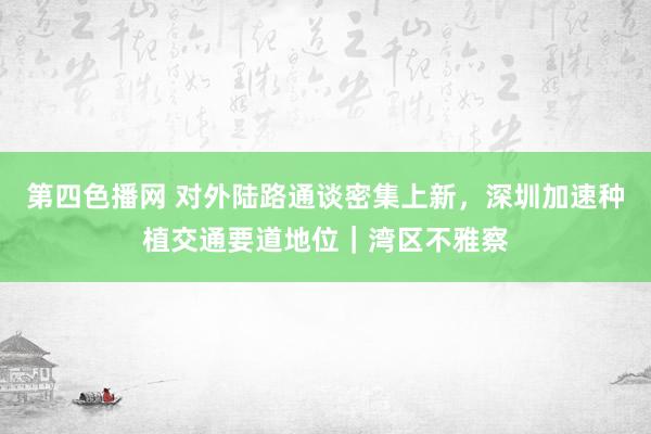 第四色播网 对外陆路通谈密集上新，深圳加速种植交通要道地位｜湾区不雅察