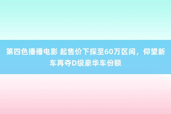 第四色播播电影 起售价下探至60万区间，仰望新车再夺D级豪华车份额