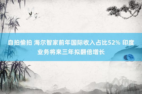 自拍偷拍 海尔智家前年国际收入占比52% 印度业务将来三年拟翻倍增长