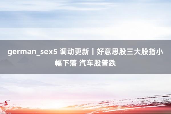 german_sex5 调动更新丨好意思股三大股指小幅下落 汽车股普跌