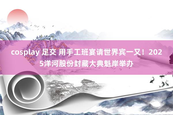 cosplay 足交 用手工班宴请世界宾一又！2025洋河股份封藏大典魁岸举办