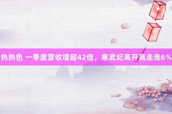 热热色 一季度营收增超42倍，寒武纪高开高走涨6%