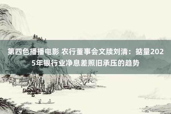 第四色播播电影 农行董事会文牍刘清：掂量2025年银行业净息差照旧承压的趋势