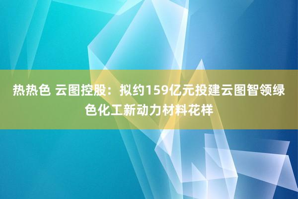 热热色 云图控股：拟约159亿元投建云图智领绿色化工新动力材料花样