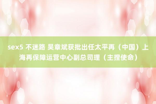 sex5 不迷路 吴章斌获批出任太平再（中国）上海再保障运营中心副总司理（主捏使命）