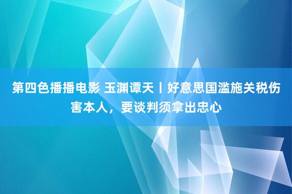 第四色播播电影 玉渊谭天丨好意思国滥施关税伤害本人，要谈判须拿出忠心