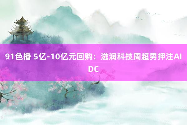 91色播 5亿-10亿元回购：滋润科技周超男押注AIDC