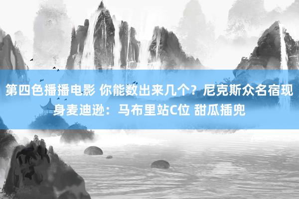 第四色播播电影 你能数出来几个？尼克斯众名宿现身麦迪逊：马布里站C位 甜瓜插兜