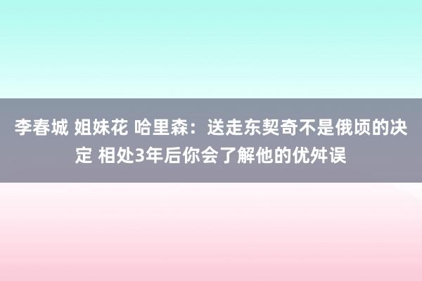 李春城 姐妹花 哈里森：送走东契奇不是俄顷的决定 相处3年后你会了解他的优舛误