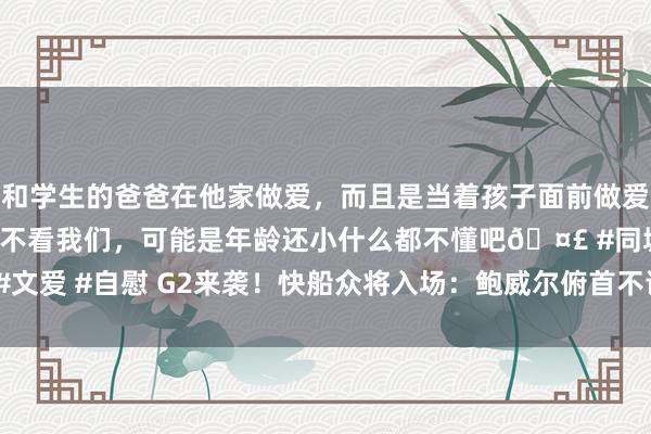 和学生的爸爸在他家做爱，而且是当着孩子面前做爱，太刺激了，孩子完全不看我们，可能是年龄还小什么都不懂吧🤣 #同城 #文爱 #自慰 G2来袭！快船众将入场：鲍威尔俯首不语 哈登墨镜吸睛 小卡闲散