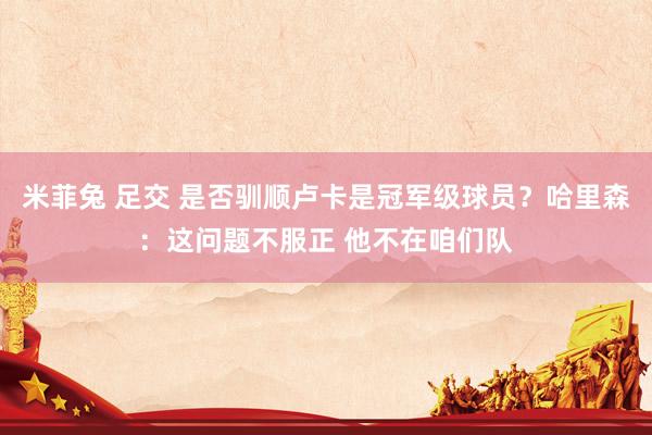 米菲兔 足交 是否驯顺卢卡是冠军级球员？哈里森：这问题不服正 他不在咱们队