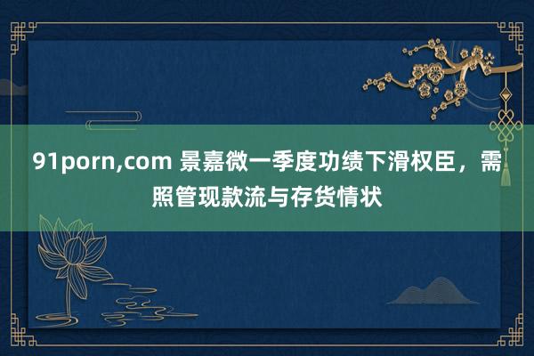 91porn，com 景嘉微一季度功绩下滑权臣，需照管现款流与存货情状