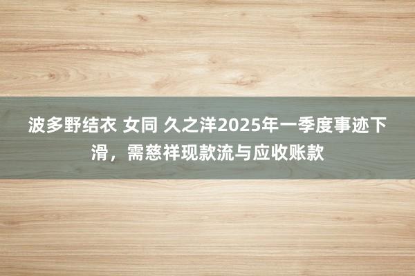 波多野结衣 女同 久之洋2025年一季度事迹下滑，需慈祥现款流与应收账款