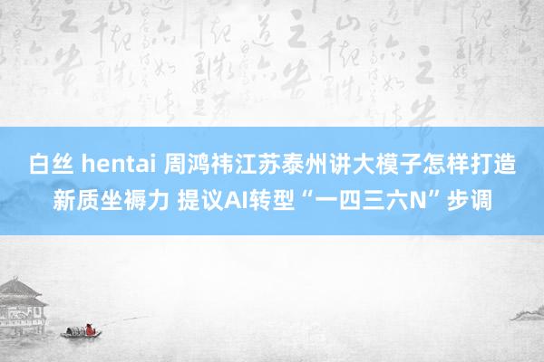 白丝 hentai 周鸿祎江苏泰州讲大模子怎样打造新质坐褥力 提议AI转型“一四三六N”步调