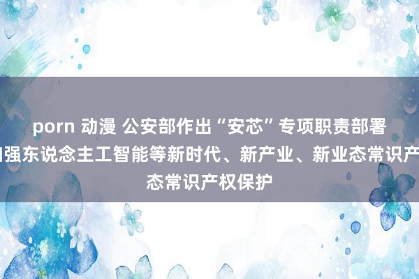 porn 动漫 公安部作出“安芯”专项职责部署 鼎力加强东说念主工智能等新时代、新产业、新业态常识产权保护
