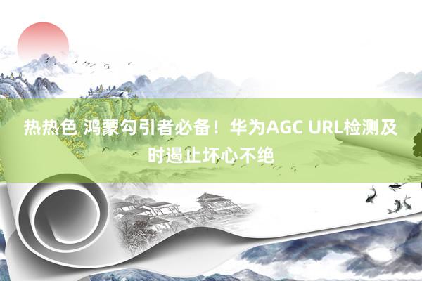 热热色 鸿蒙勾引者必备！华为AGC URL检测及时遏止坏心不绝
