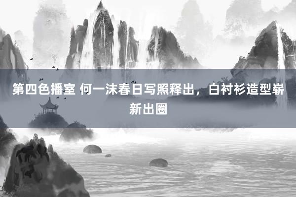 第四色播室 何一沫春日写照释出，白衬衫造型崭新出圈