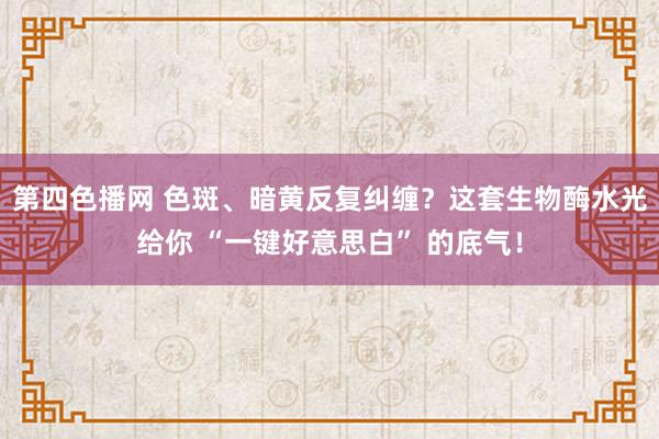 第四色播网 色斑、暗黄反复纠缠？这套生物酶水光给你 “一键好意思白” 的底气！