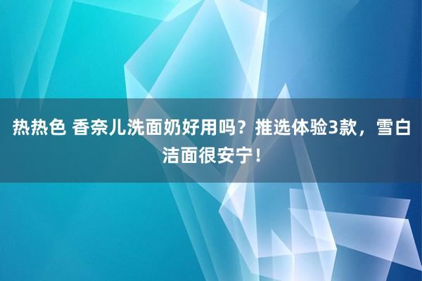 热热色 香奈儿洗面奶好用吗？推选体验3款，雪白洁面很安宁！