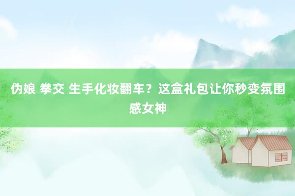 伪娘 拳交 生手化妆翻车？这盒礼包让你秒变氛围感女神