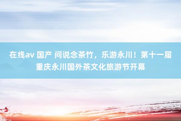 在线av 国产 问说念茶竹，乐游永川！第十一届重庆永川国外茶文化旅游节开幕