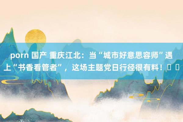 porn 国产 重庆江北：当“城市好意思容师”遇上“书香看管者”，这场主题党日行径很有料！​​