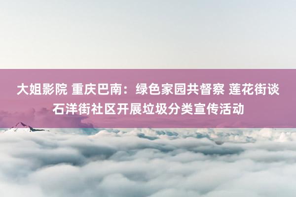 大姐影院 重庆巴南：绿色家园共督察 莲花街谈石洋街社区开展垃圾分类宣传活动