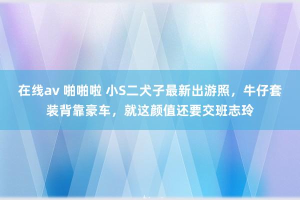 在线av 啪啪啦 小S二犬子最新出游照，牛仔套装背靠豪车，就这颜值还要交班志玲