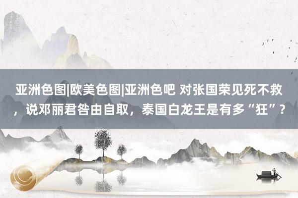 亚洲色图|欧美色图|亚洲色吧 对张国荣见死不救，说邓丽君咎由自取，泰国白龙王是有多“狂”？
