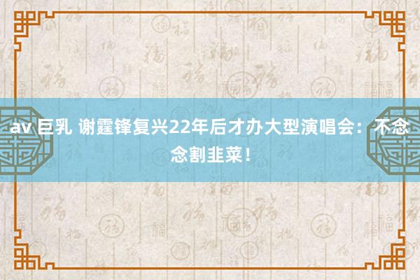 av 巨乳 谢霆锋复兴22年后才办大型演唱会：不念念割韭菜！