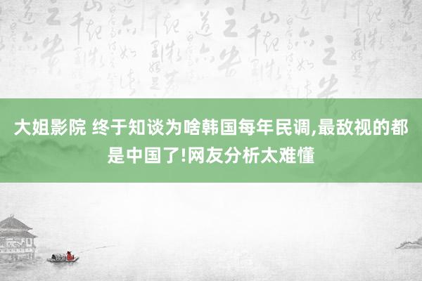 大姐影院 终于知谈为啥韩国每年民调，最敌视的都是中国了!网友分析太难懂